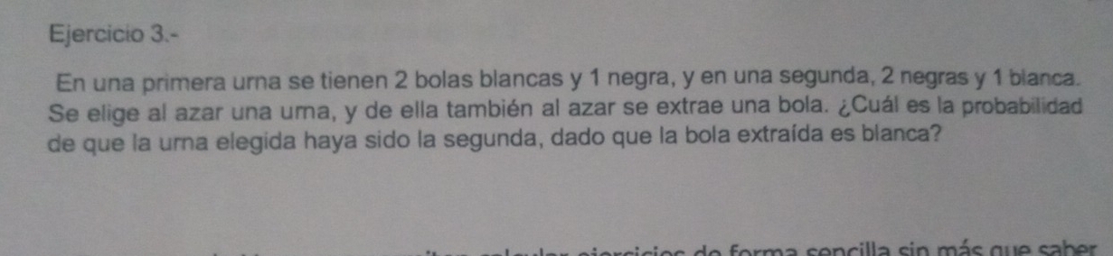 Ejercicio 3.- 
En una primera urna se tienen 2 bolas blancas y 1 negra, y en una segunda, 2 negras y 1 blanca. 
Se elige al azar una uma, y de ella también al azar se extrae una bola. ¿Cuál es la probabilidad 
de que la urna elegida haya sido la segunda, dado que la bola extraída es blanca? 
de forma sencilla sin más que saber