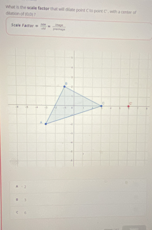 What is the scale factor that will dilate point C to point C' , with a center of
dilation of (0,0) ?
Scale Factor = oew/old = image/preimage 
B
A=2
B 3
C 6