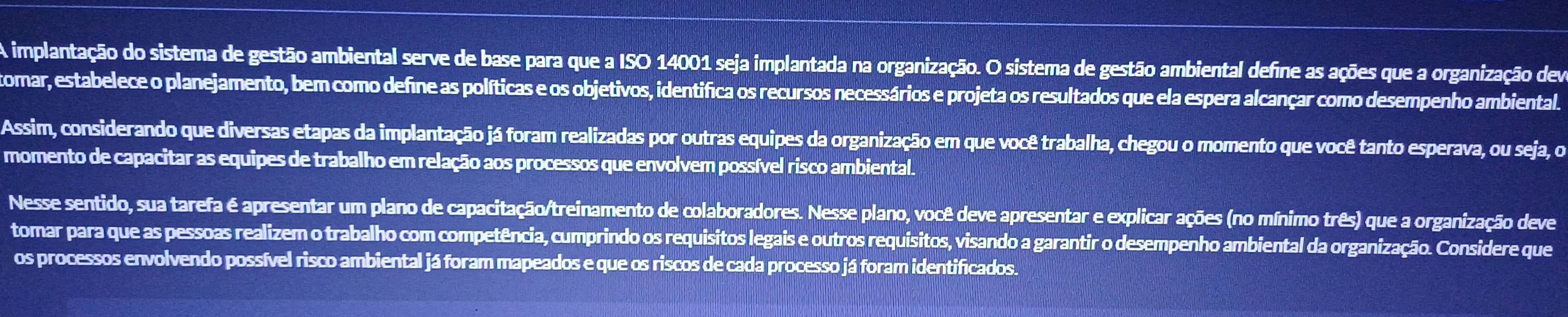 A implantação do sistema de gestão ambiental serve de base para que a ISO 14001 seja implantada na organização. O sistema de gestão ambiental define as ações que a organização dem 
tomar, estabelece o planejamento, bem como define as políticas e os objetivos, identifica os recursos necessários e projeta os resultados que ela espera alcançar como desempenho ambiental. 
Assim, considerando que diversas etapas da implantação já foram realizadas por outras equipes da organização em que você trabalha, chegou o momento que você tanto esperava, ou seja, o 
momento de capacitar as equipes de trabalho em relação aos processos que envolvem possível risco ambiental. 
Nesse sentido, sua tarefa é apresentar um plano de capacitação/treinamento de colaboradores. Nesse plano, você deve apresentar e explicar ações (no mínimo três) que a organização deve 
tomar para que as pessoas realizem o trabalho com competência, cumprindo os requisitos legais e outros requisitos, visando a garantir o desempenho ambiental da organização. Considere que 
os processos envolvendo possível risco ambiental já foram mapeados e que os riscos de cada processo já foram identificados.