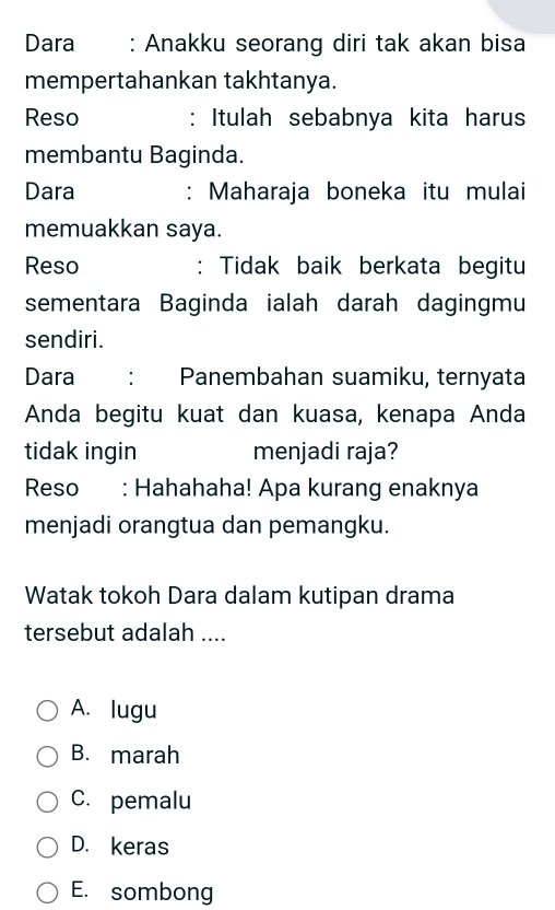 Dara : Anakku seorang diri tak akan bisa
mempertahankan takhtanya.
Reso : Itulah sebabnya kita harus
membantu Baginda.
Dara : Maharaja boneka itu mulai
memuakkan saya.
Reso : Tidak baik berkata begitu
sementara Baginda ialah darah dagingmu
sendiri.
Dara : Panembahan suamiku, ternyata
Anda begitu kuat dan kuasa, kenapa Anda
tidak ingin menjadi raja?
Reso€ : Hahahaha! Apa kurang enaknya
menjadi orangtua dan pemangku.
Watak tokoh Dara dalam kutipan drama
tersebut adalah ....
A. lugu
B. marah
C. pemalu
D. keras
E. sombong