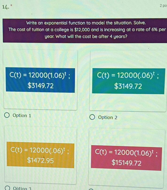 po
Write an exponential function to model the situation. Solve.
The cost of tuition at a college is $12,000 and is increasing at a rate of 6% per
year. What will the cost be after 4 years?
C(t)=12000(1.06)^t :
C(t)=12000(.06)^t
$3149.72 $3149.72
Option 1 Option 2
C(t)=12000(.06)^t;
C(t)=12000(1.06)^t
$1472.95 $15149.72
Ontion 3