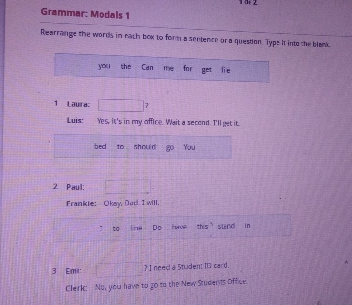 de 2 
Grammar: Modals 1 
Rearrange the words in each box to form a sentence or a question. Type it into the blank. 
you the Can me for get file 
1 Laura: ? 
Luis: Yes, it's in my office. Wait a second. I'll get it. 
bed to should You 
2 Paul: 
Frankie: Okay, Dad. I will. 
to line Do have this stand in 
3 Emi: ? I need a Student ID card. 
. 
Clerk: No, you have to go to the New Students Office.