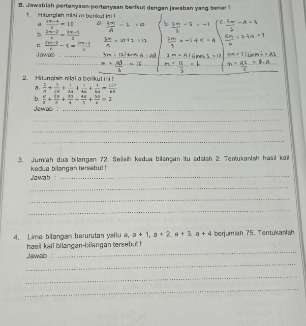 Jawablah pertanyaan-pertanyaan berikut dengan jawaban yang benar ! 
1. Hitunglah nilai m berikut ini ! 
a.  (3m-4)/2 =10
b.  (2m-2)/4 = (3m-5)/2 
C.  (5m-2)/6 -4= (2m-3)/3 
Jawab : 
_ 
_ 
_ 
2. Hitunglah nilai a berikut ini ! 
a.  1/a + 1/2a + 1/3a + 1/4a + 1/5a = 137/60 
b.  a/2 + 2a/3 + 3a/4 + 4a/5 + 5a/6 =2
Jawab :_ 
_ 
_ 
_ 
3. Jumlah dua bilangan 72. Selisih kedua bilangan itu adalah 2. Tentukanlah hasil kali 
kedua bilangan tersebut ! 
Jawab :_ 
_ 
_ 
_ 
4. Lima bilangan berurutan yaitu a, a+1, a+2, a+3, a+4 berjumlah 75. Tentukanlah 
_ 
hasil kali bilangan-bilangan tersebut ! 
Jawab : 
_ 
_ 
_