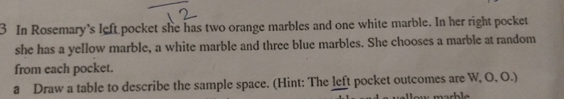 In Rosemary's left pocket she has two orange marbles and one white marble. In her right pocket 
she has a yellow marble, a white marble and three blue marbles. She chooses a marble at random 
from each pocket. 
a Draw a table to describe the sample space. (Hint: The left pocket outcomes are W, O, O.) 
narb le