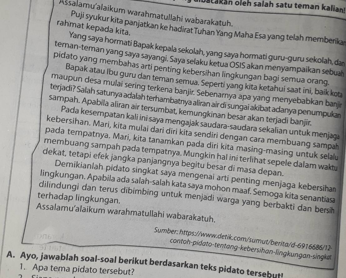 bačakan oleh salah satu teman kalian!
Assalamu'alaikum warahmatullahi wabarakatuh.
rahmat kepada kita.
Puji syukur kita panjatkan ke hadirat Tuhan Yang Maha Esa yang telah memberika
Yang saya hormati Bapak kepala sekolah, yang saya hormati guru-guru sekolah, dan
teman-teman yang saya sayangi. Saya selaku ketua OSIS akan menyampaikan sebuah
pidato yang membahas arti penting kebersihan lingkungan bagi semua orang.
Bapak atau Ibu guru dan teman semua. Seperti yang kita ketahui saat ini, baik kota
maupun desa mulai sering terkena banjir. Sebenarnya apa yang menyebabkan banjir
terjadi? Salah satunya adalah terhambatnya aliran air di sungai akibat adanya penumpukan
sampah. Apabila aliran air tersumbat, kemungkinan besar akan terjadi banjir.
Pada kesempatan kali ini saya mengajak saudara-saudara sekalian untuk menjaga
kebersihan. Mari, kita mulai dari diri kita sendiri dengan cara membuang sampah
pada tempatnya. Mari, kita tanamkan pada diri kita masing-masing untuk selalu
membuang sampah pada tempatnya. Mungkin hal ini terlihat sepele dalam waktu
dekat, tetapi efek jangka panjangnya begitu besar di masa depan.
Demikianlah pidato singkat saya mengenai arti penting menjaga kebersihan
lingkungan. Apabila ada salah-salah kata saya mohon maaf. Semoga kita senantiasa
dilindungi dan terus dibimbing untuk menjadi warga yang berbakti dan bersih
terhadap lingkungan.
Assalamu’alaikum warahmatullahi wabarakatuh.
Sumber: https://www.detik.com/sumut/berita/d-6916686/12-
contoh-pidato-tentang-kebersihan-lingkungan-singkat
A. Ayo, jawablah soal-soal berikut berdasarkan teks pidato tersebut!
1. Apa tema pidato tersebut?