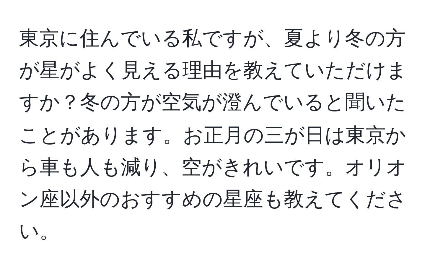 東京に住んでいる私ですが、夏より冬の方が星がよく見える理由を教えていただけますか？冬の方が空気が澄んでいると聞いたことがあります。お正月の三が日は東京から車も人も減り、空がきれいです。オリオン座以外のおすすめの星座も教えてください。