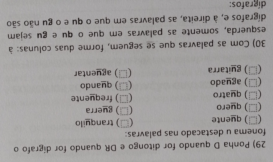 Ponha D quando for ditongo e DR quando for dígrafo o
fonema u destacado nas palavras:
(İī) quente (≡) tranquilo
(≧) quero () guerra
( ) quatro (≡) frequente
(Ⅷ) aguado () quando
(μ≡) guitarra
(≡) aguentar
30) Com as palavras que se seguem, forme duas colunas: à
esquerda, somente as palavras em que o qu e gu sejam
dígrafos e, à direita, as palavras em que o qu e o gu não são
dígrafos: