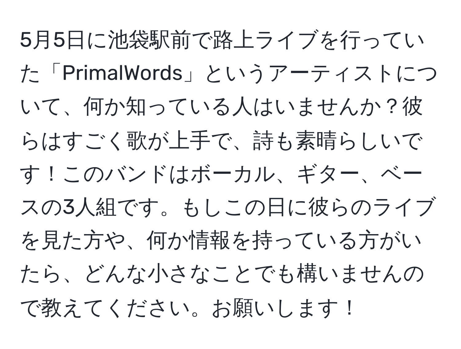 5月5日に池袋駅前で路上ライブを行っていた「PrimalWords」というアーティストについて、何か知っている人はいませんか？彼らはすごく歌が上手で、詩も素晴らしいです！このバンドはボーカル、ギター、ベースの3人組です。もしこの日に彼らのライブを見た方や、何か情報を持っている方がいたら、どんな小さなことでも構いませんので教えてください。お願いします！