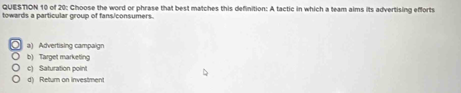 of 20: Choose the word or phrase that best matches this definition: A tactic in which a team aims its advertising efforts
towards a particular group of fans/consumers.
a) Advertising campaign
b) Target marketing
c) Saturation point
d) Return on investment