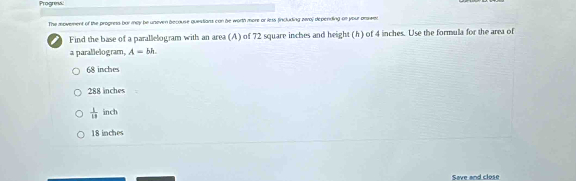 Progress:
The movement of the progress bar may be uneven because questions can be worth more or less (including zero) depending on your answer.
Find the base of a parallelogram with an area (A) of 72 square inches and height (h) of 4 inches. Use the formula for the area of
a parallelogram, A=bh.
68 inches
288 inches
 1/18  inch
18 inches
Save and close