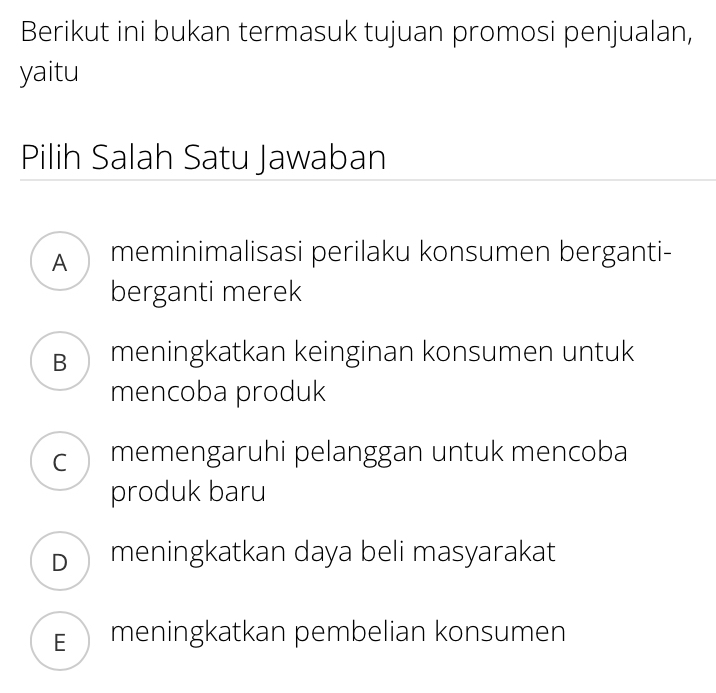 Berikut ini bukan termasuk tujuan promosi penjualan,
yaitu
Pilih Salah Satu Jawaban
A meminimalisasi perilaku konsumen berganti-
berganti merek
B meningkatkan keinginan konsumen untuk
mencoba produk
c memengaruhi pelanggan untuk mencoba
produk baru
D meningkatkan daya beli masyarakat
E meningkatkan pembelian konsumen