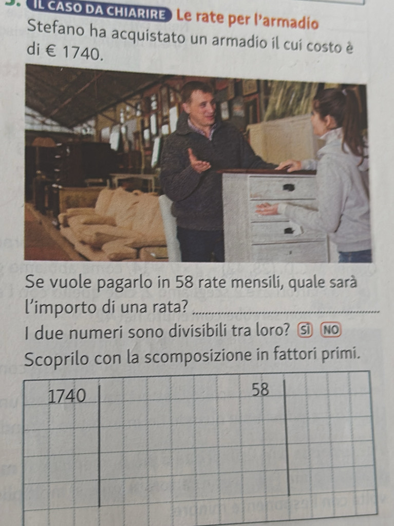 ( IL CASO DA CHIARIRE) Le rate per l'armadío 
Stefano ha acquistato un armadio il cui costo è 
di €1740. 
Se vuole pagarlo in 58 rate mensili, quale sarà 
l’importo di una rata?_ 
I due numeri sono divisibili tra loro? ⑤ No 
Scoprilo con la scomposizione in fattori primi.