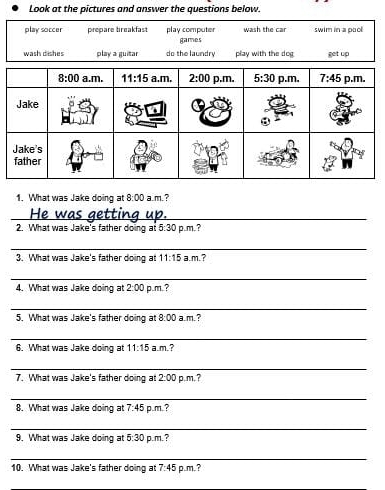 Look at the pictures and answer the questions below.
play soccer prepare breakfast play computer games wash the car swim in a pool
wash dishes play a guitar do the laundry play with the dog get up
1. What was Jake doing at 8:00 a.m.?
_
2. What was Jake's father doing at 5:30 p.m. ?
_
3. What was Jake's father doing at 11:15 a.m.?
_
4. What was Jake doing at 2:00 p.m. ?
_
5. What was Jake's father doing at 8:00 a.m.?
_
6. What was Jake doing at 11:15 a.m.?
_
7. What was Jake's father doing at 2:00 p.m, ?
_
8. What was Jake doing at 7:45 p.m. ?
_
9. What was Jake doing at 5:30 p.m.?
_
10. What was Jake's father doing at 7:45 p.m. ?