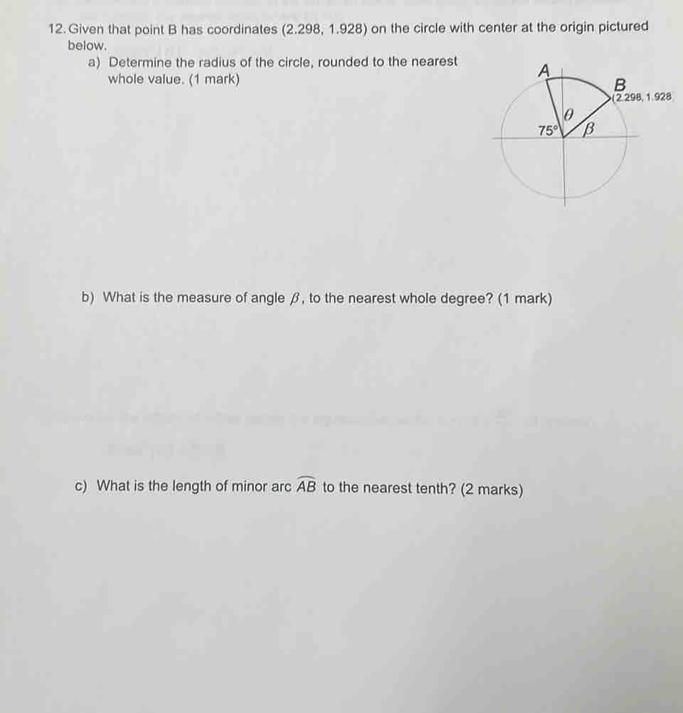 Given that point B has coordinates (2.298, 1.928) on the circle with center at the origin pictured
below.
a) Determine the radius of the circle, rounded to the nearest
whole value. (1 mark)
b) What is the measure of angle β, to the nearest whole degree? (1 mark)
c) What is the length of minor arc widehat AB to the nearest tenth? (2 marks)