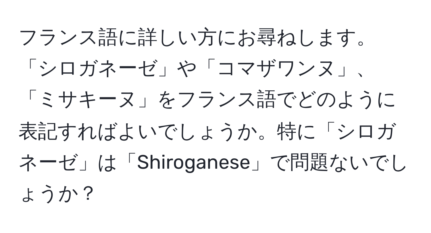 フランス語に詳しい方にお尋ねします。「シロガネーゼ」や「コマザワンヌ」、「ミサキーヌ」をフランス語でどのように表記すればよいでしょうか。特に「シロガネーゼ」は「Shiroganese」で問題ないでしょうか？