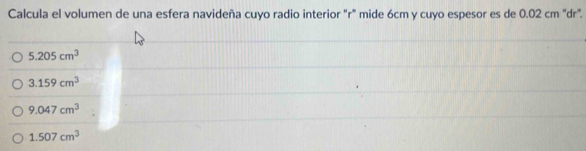 Calcula el volumen de una esfera navideña cuyo radio interior “ r ” mide 6cm y cuyo espesor es de 0.02 cm “ dr ”.
5.205cm^3
3.159cm^3
9.047cm^3
1.507cm^3