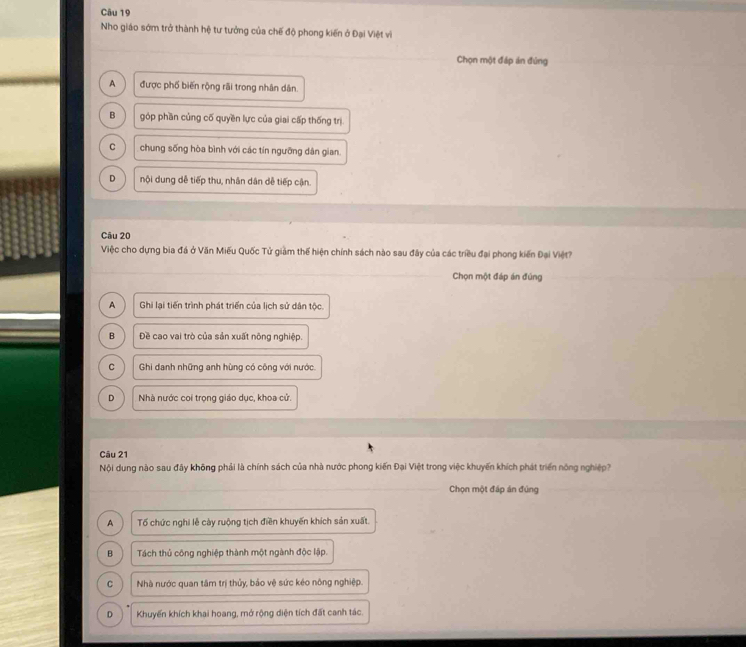 Nho giáo sớm trở thành hệ tư tưởng của chế độ phong kiến ở Đại Việt vì
Chọn một đáp án đúng
A được phố biến rộng rãi trong nhân dân.
B góp phần củng cố quyền lực của giai cấp thống trị
C chung sống hòa bình với các tín ngưỡng dân gian.
D nội dung dễ tiếp thu, nhân dân dễ tiếp cận.
Câu 20
Việc cho dựng bia đá ở Văn Miếu Quốc Tử giảm thể hiện chính sách nào sau đây của các triều đại phong kiến Đại Việt?
Chọn một đáp án đúng
A Ghi lại tiến trình phát triển của lịch sử dân tộc.
B Đề cao vai trò của sản xuất nông nghiệp.
C Ghi danh những anh hùng có công với nước.
D Nhà nước coi trọng giáo dục, khoa cử.
Câu 21
Nội dung nào sau đây không phải là chính sách của nhà nước phong kiến Đại Việt trong việc khuyến khích phát triển nông nghiệp ?
Chọn một đáp án đúng
A Tố chức nghi lễ cày ruộng tịch điền khuyến khích sản xuất.
B Tách thủ công nghiệp thành một ngành độc lập.
C Nhà nước quan tâm trị thủy, bảo vệ sức kéo nông nghiệp.
D Khuyến khích khai hoang, mở rộng diện tích đất canh tác.