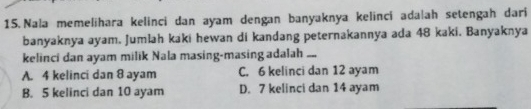 Nala memelihara kelinci dan ayam dengan banyaknya kelinci ada|ah setengah dari
banyaknya ayam. Jumlah kaki hewan di kandang peternakannya ada 48 kaki. Banyaknya
kelinci dan ayam milik Nala masing-masing adalah ....
A. 4 kelinci dan 8 ayam C. 6 kelinci dan 12 ayam
B. 5 kelinci dan 10 ayam D. 7 kelinci dan 14 ayam