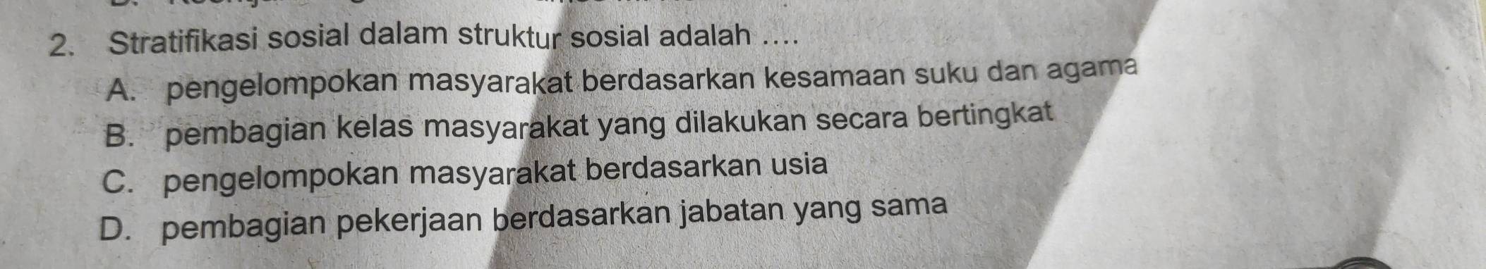 Stratifikasi sosial dalam struktur sosial adalah ….
A. pengelompokan masyarakat berdasarkan kesamaan suku dan agama
B. pembagian kelas masyarakat yang dilakukan secara bertingkat
C. pengelompokan masyarakat berdasarkan usia
D. pembagian pekerjaan berdasarkan jabatan yang sama