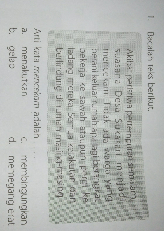 Bacalah teks berikut.
Akibat peristiwa pertempuran semalam,
suasana Desa Sukasari menjadi
mencekam. Tidak ada warga yang
berani keluar rumah apa lagi berangkat
bekerja ke sawah ataupun pergi ke
ladang mereka. Semua ketakutan dan
berlindung di rumah masing-masing.
Arti kata mencekam adalah . . . .
a. menakutkan c. membingungkan
b. gelap d. memegang erat