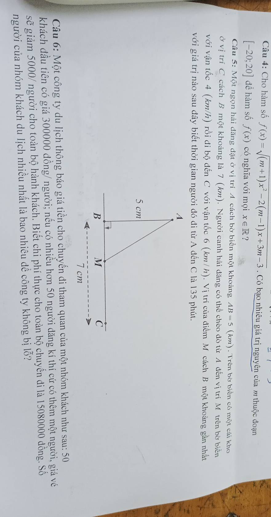 Cho hàm số f(x)=sqrt((m+1)x^2-2(m-1)x+3m-3) Có bạo nhiêu giá trị nguyên của m thuộc đoạn
[-20;20] đề hàm số f(x) có nghĩa với mọi x∈ R ? 
Câu 5: Một ngọn hải đăng đặt ở vị trí A cách bờ biển một khoảng AB=5 (km). Trên bờ biển có một cái kho 
ở vị trí C cách B một khoảng là 7 (km). Người canh hải đăng có thể chèo đò từ A đến vị trí Mô trên bờ biển 
với vận tốc 4 (km/h) rồi đi bộ đến C với vận tốc 6 (km/ h). Vị trí của điểm Mỹ cách B một khoảng gần nhất 
với giá trị nào sau đây biết thời gian người đó đi từ A đến C là 135 phút. 
Câu 6: Một công ty du lịch thông báo giá tiền cho chuyến đi tham quan của một nhóm khách như sau: 50
khách đầu tiên có giá 300000 đồng/ người; nếu có nhiều hơn 50 người đăng kí thí cứ có thêm một người, giá vé 
gẽ giảm 5000/ người cho toàn bộ hành khách. Biết chi phí thực cho toàn bộ chuyến đi là 15080000 đồng. Số 
người của nhóm khách du lịch nhiều nhất là bao nhiêu để công ty không bị lỗ?