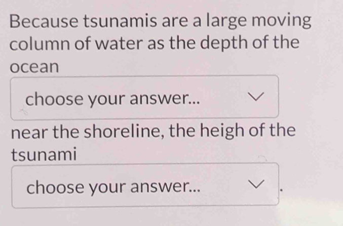 Because tsunamis are a large moving 
column of water as the depth of the 
ocean 
choose your answer... 
near the shoreline, the heigh of the 
tsunami 
choose your answer...