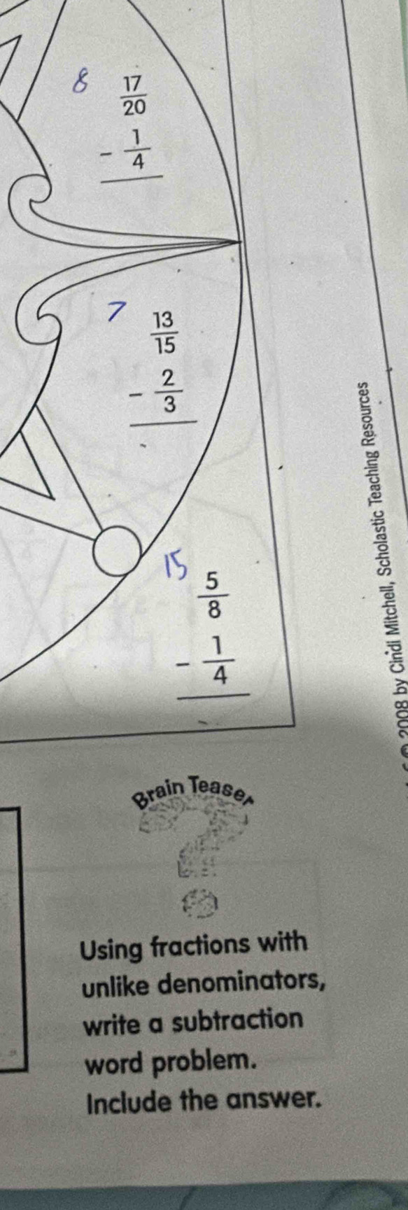 beginarrayr  17/20  - 1/4  hline endarray
7 beginarrayr  13/15  - 2/3  hline endarray
beginarrayr  5/8  - 1/4  hline endarray
Brain Teas
Using fractions with
unlike denominators,
write a subtraction
word problem.
Include the answer.