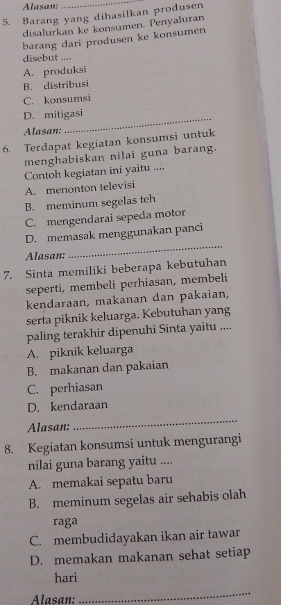 Alasan:
_
5. Barang yang dihasilkan produsen
disalurkan ke konsumen. Penyaluran
barang dari produsen ke konsumen
disebut ....
A. produksi
B. distribusi
C. konsumsi
_
D. mitigasi
Alasan:
6. Terdapat kegiatan konsumsi untuk
menghabiskan nilai guna barang.
Contoh kegiatan ini yaitu ....
A. menonton televisi
B. meminum segelas teh
C. mengendarai sepeda motor
D. memasak menggunakan panci
Alasan:
_
7. Sinta memiliki beberapa kebutuhan
seperti, membeli perhiasan, membeli
kendaraan, makanan dan pakaian,
serta piknik keluarga. Kebutuhan yang
paling terakhir dipenuhi Sinta yaitu ....
A. piknik keluarga
B. makanan dan pakaian
C. perhiasan
D. kendaraan
Alasan:
_
8. Kegiatan konsumsi untuk mengurangi
nilai guna barang yaitu ....
A. memakai sepatu baru
B. meminum segelas air sehabis olah
raga
C. membudidayakan ikan air tawar
D. memakan makanan sehat setiap
hari
Alasan:
_