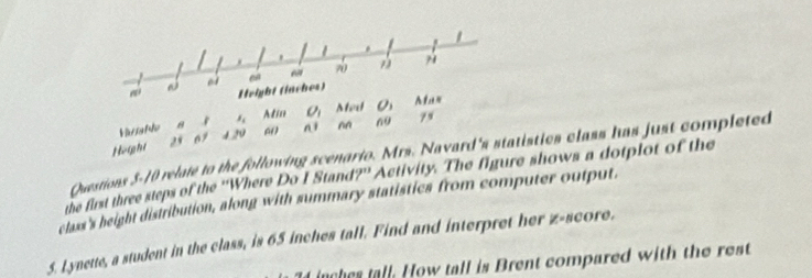 “ 70
Height (inches) 
Hsafle 8 l_i Min O_1 Med O_1 Maz 
n1
69 79
Height 25 67 12v
Questions 5-10 relate to the following scenario. Mrs. Navard's statistics class has just completed 
the first three steps of the ''Where Do I Stand?'' Activity. The figure shows a dotplot of the 
class's height distribution, along with summary statistics from computer output 
5. Lynette, a student in the class, is 65 inches tall. Find and interpret her z-score.
74 inches tall. How tall is Brent compared with the rest