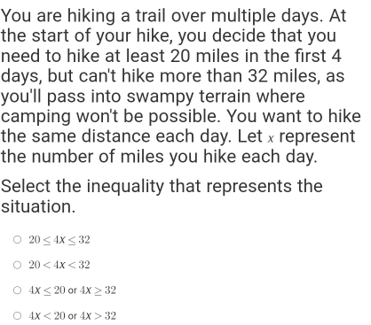 You are hiking a trail over multiple days. At
the start of your hike, you decide that you
need to hike at least 20 miles in the first 4
days, but can't hike more than 32 miles, as
you'll pass into swampy terrain where
camping won't be possible. You want to hike
the same distance each day. Let x represent
the number of miles you hike each day.
Select the inequality that represents the
situation.
20≤ 4x≤ 32
20<4x<32
4X≤ 20 or 4x≥ 32
4X<20</tex> or 4X>32