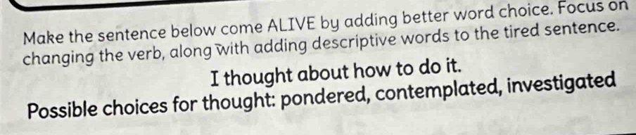 Make the sentence below come ALIVE by adding better word choice. Focus on 
changing the verb, along with adding descriptive words to the tired sentence. 
I thought about how to do it. 
Possible choices for thought: pondered, contemplated, investigated