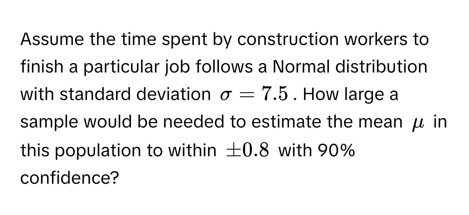 Assume the time spent by construction workers to finish a particular job follows a Normal distribution with standard deviation $sigma = 7.5$. How large a sample would be needed to estimate the mean $mu$ in this population to within $± 0.8$ with 90% confidence?