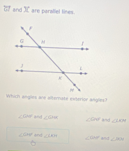 overleftrightarrow GI and overleftrightarrow JL are parallel lines.
Which angles are alternate exterior angles?
∠ GHF and ∠ GHK ∠ GHF and ∠ LKM
∠ GHF and ∠ LKH ∠ GHF and ∠ JKH