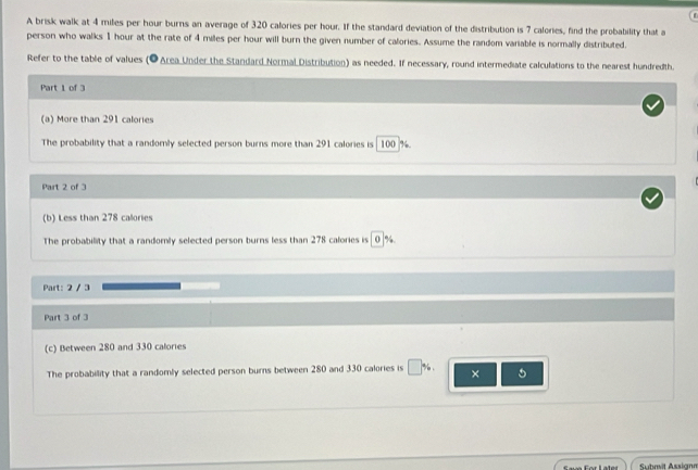 A brisk walk at 4 miles per hour burns an average of 320 calories per hour. If the standard deviation of the distribution is 7 calories, find the probability that a 
person who walks 1 hour at the rate of 4 miles per hour will burn the given number of calories. Assume the random variable is normally distributed. 
Refer to the table of values (O Area Under the Standard Normal Distribution) as needed. If necessary, round intermediate calculations to the nearest hundredth. 
Part 1 of 3 
(a) More than 291 calories
The probability that a randomly selected person burns more than 291 calories is 100 %. 
Part 2 of 3 
(b) Less than 278 calories
The probabillity that a randomly selected person burns less than 278 calories is 0 %
Part: 2 / 3 
Part 3 of 3 
(c) Between 280 and 330 calories
The probability that a randomly selected person burns between 280 and 330 calories is %. × 5
Submit Assignr
