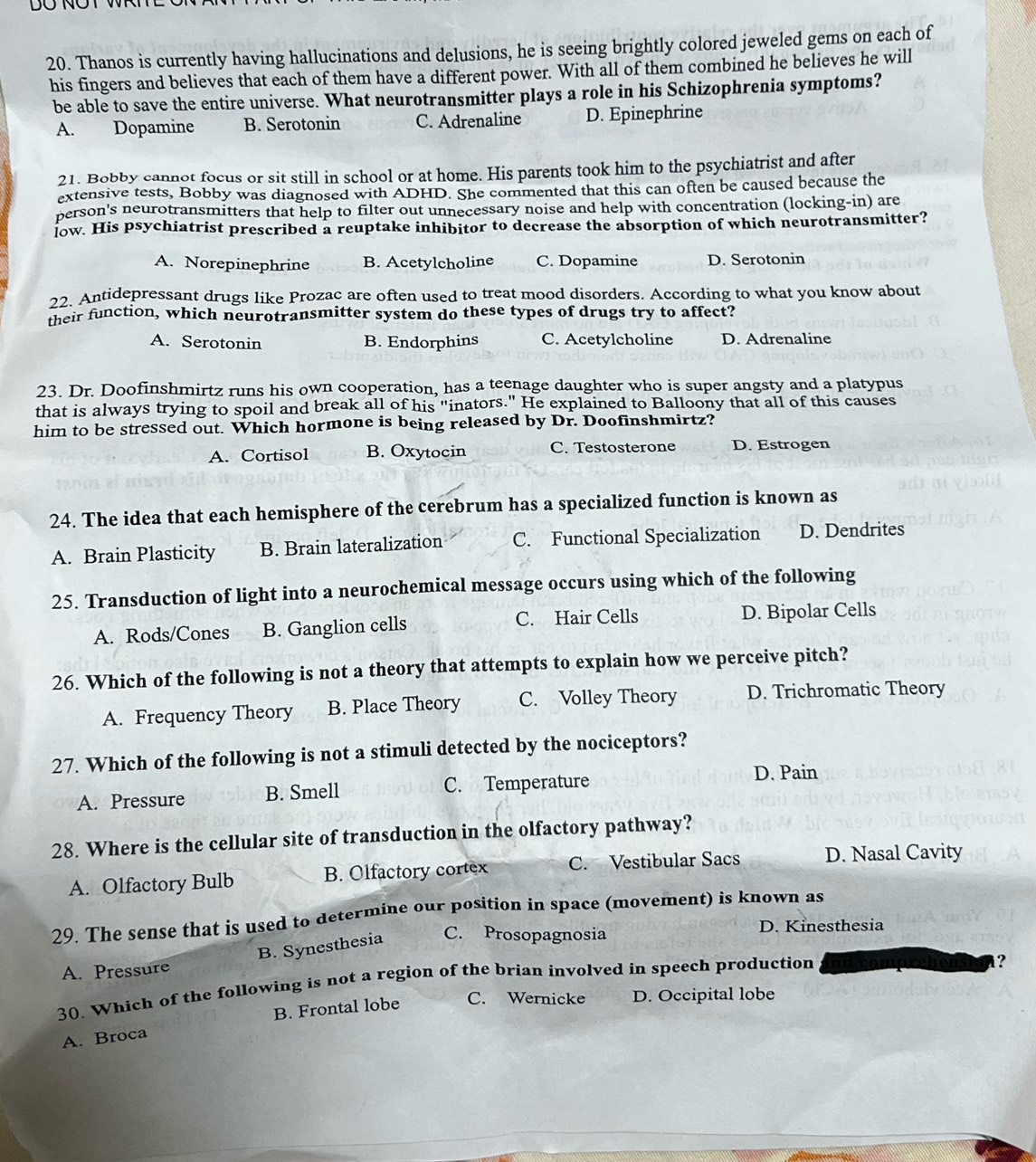 Thanos is currently having hallucinations and delusions, he is seeing brightly colored jeweled gems on each of
his fingers and believes that each of them have a different power. With all of them combined he believes he will
be able to save the entire universe. What neurotransmitter plays a role in his Schizophrenia symptoms?
A. Dopamine B. Serotonin C. Adrenaline D. Epinephrine
21. Bobby cannot focus or sit still in school or at home. His parents took him to the psychiatrist and after
extensive tests, Bobby was diagnosed with ADHD. She commented that this can often be caused because the
person's neurotransmitters that help to filter out unnecessary noise and help with concentration (locking-in) are
low. His psychiatrist prescribed a reuptake inhibitor to decrease the absorption of which neurotransmitter?
A. Norepinephrine B. Acetylcholine C. Dopamine D. Serotonin
22. Antidepressant drugs like Prozac are often used to treat mood disorders. According to what you know about
their function, which neurotransmitter system do these types of drugs try to affect?
A. Serotonin B. Endorphins C. Acetylcholine D. Adrenaline
23. Dr. Doofinshmirtz runs his own cooperation, has a teenage daughter who is super angsty and a platypus
that is always trying to spoil and break all of his "inators." He explained to Balloony that all of this causes
him to be stressed out. Which hormone is being released by Dr. Doofinshmirtz?
A. Cortisol B. Oxytocin C. Testosterone D. Estrogen
24. The idea that each hemisphere of the cerebrum has a specialized function is known as
A. Brain Plasticity B. Brain lateralization C. Functional Specialization D. Dendrites
25. Transduction of light into a neurochemical message occurs using which of the following
A. Rods/Cones B. Ganglion cells C. Hair Cells D. Bipolar Cells
26. Which of the following is not a theory that attempts to explain how we perceive pitch?
A. Frequency Theory B. Place Theory C. Volley Theory D. Trichromatic Theory
27. Which of the following is not a stimuli detected by the nociceptors?
A. Pressure B. Smell C. Temperature D. Pain
28. Where is the cellular site of transduction in the olfactory pathway?
A. Olfactory Bulb B. Olfactory cortex C. Vestibular Sacs D. Nasal Cavity
29. The sense that is used to determine our position in space (movement) is known as
B. Synesthesia C. Prosopagnosia
D. Kinesthesia
A. Pressure
30. Which of the following is not a region of the brian involved in speech production
1?
B. Frontal lobe C. Wernicke D. Occipital lobe
A. Broca