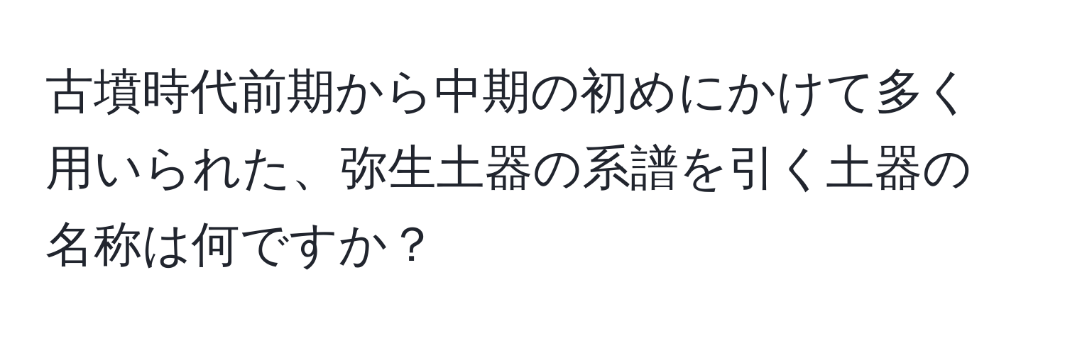 古墳時代前期から中期の初めにかけて多く用いられた、弥生土器の系譜を引く土器の名称は何ですか？