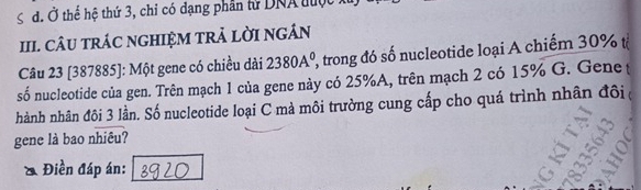 S d. Ở thể hệ thứ 3, chỉ có dạng phần tử DNA tưộc
III. CÂU tRÁC NGHIệM TRẢ LờI ngÁN
Câu 23 [387885]: Một gene có chiều dài 2380A^0, 2, trong đó số nucleotide loại A chiếm 30% tả
số nucleotide của gen. Trên mạch 1 của gene này có 25% A, trên mạch 2 có 15% G. Gene (
hành nhân đôi 3 lần. Số nucleotide loại C mà môi trường cung cấp cho quá trình nhân đôi (
gene là bao nhiêu?
Điền đáp án: