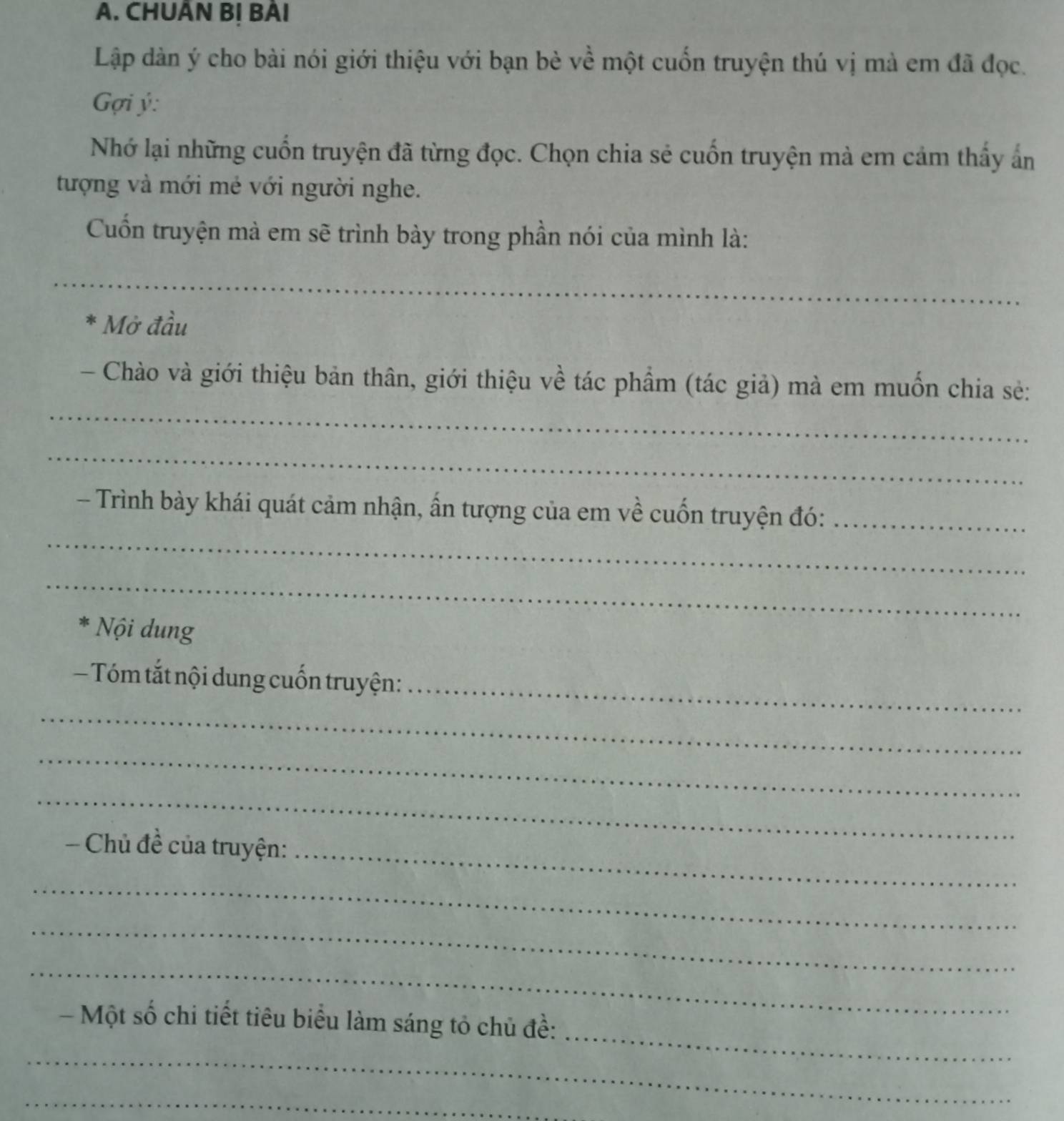 CHUÂN B! BẢI 
Lập dàn ý cho bài nói giới thiệu với bạn bè về một cuốn truyện thú vị mà em đã đọc. 
Gợi ý : 
Nhớ lại những cuốn truyện đã từng đọc. Chọn chia sẻ cuốn truyện mà em cảm thấy ấn 
tượng và mới mẻ với người nghe. 
Cuốn truyện mà em sẽ trình bày trong phần nói của mình là: 
_ 
* Mở đầu 
_ 
- Chào và giới thiệu bản thân, giới thiệu về tác phẩm (tác giả) mà em muốn chia sẻ: 
_ 
_ 
- Trình bày khái quát cảm nhận, ấn tượng của em về cuốn truyện đó:_ 
_ 
* Nội dung 
— Tóm tắt nội dung cuốn truyện:_ 
_ 
_ 
_ 
Chủ đề của truyện:_ 
_ 
_ 
_ 
_ 
- Một số chi tiết tiêu biểu làm sáng tỏ chủ đề: 
_ 
_