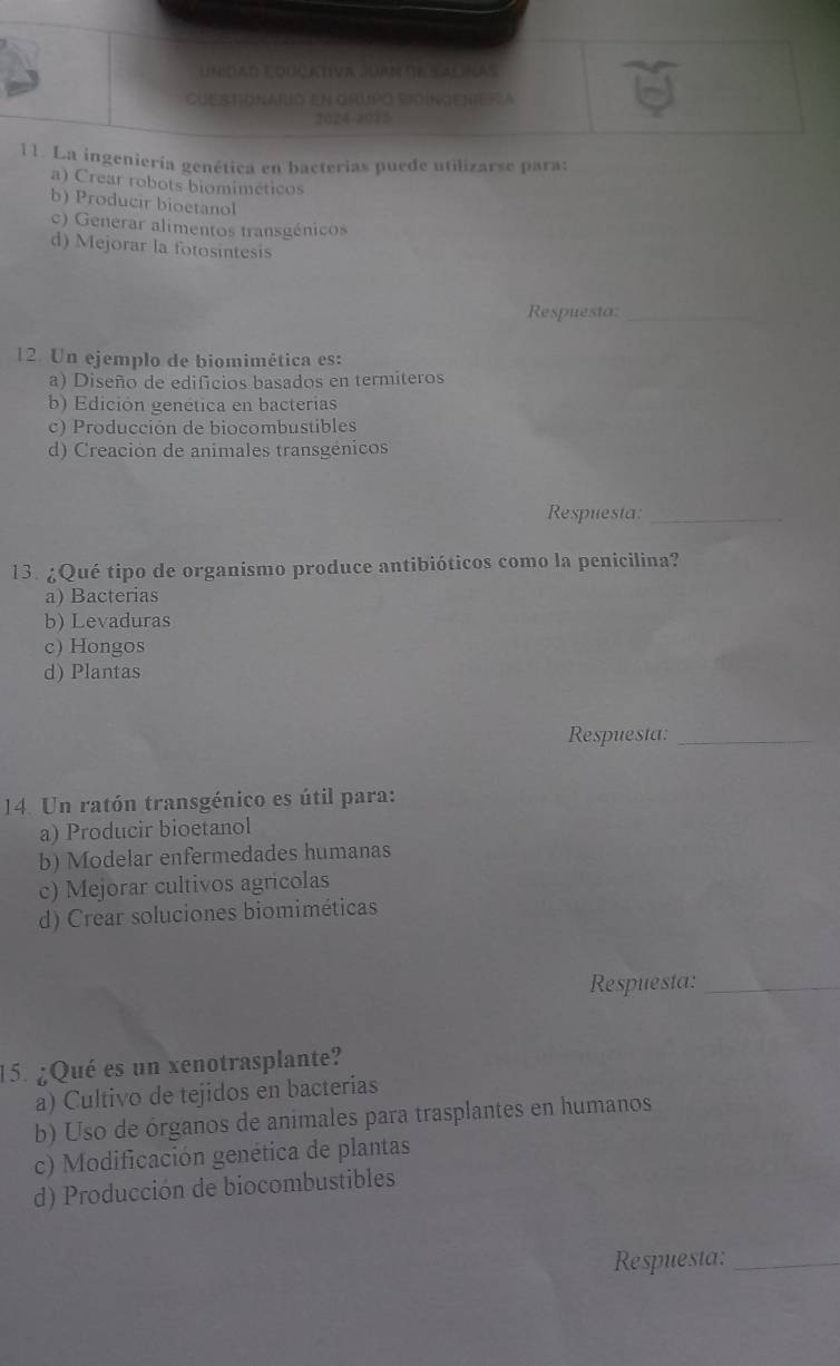Unidad EOUatíva KaR se SAUñas
Cuestionarió en grupo bióingeniera
2024-2072
11. La ingeniería genética en bacterias puede utilizarse para:
a) Crear robots biomiméticos
b) Producir bioetanol
c) Generar alimentos transgénicos
d) Mejorar la fotosintesis
Respuesta:_
12. Un ejemplo de biomimética es:
a) Diseño de edificios basados en termiteros
b) Edición genética en bacterias
c) Producción de biocombustibles
d) Creacion de animales transgénicos
Respuesta:_
13. ¿Qué tipo de organismo produce antibióticos como la penicilina?
a) Bacterias
b) Levaduras
c) Hongos
d) Plantas
Respuesta:_
14. Un ratón transgénico es útil para:
a) Producir bioetanol
b) Modelar enfermedades humanas
c) Mejorar cultivos agricolas
d) Crear soluciones biomiméticas
Respuesta:_
15. ¿Qué es un xenotrasplante?
a) Cultivo de tejidos en bacterias
b) Uso de órganos de animales para trasplantes en humanos
c) Modificación genética de plantas
d) Producción de biocombustibles
Respuesta:_