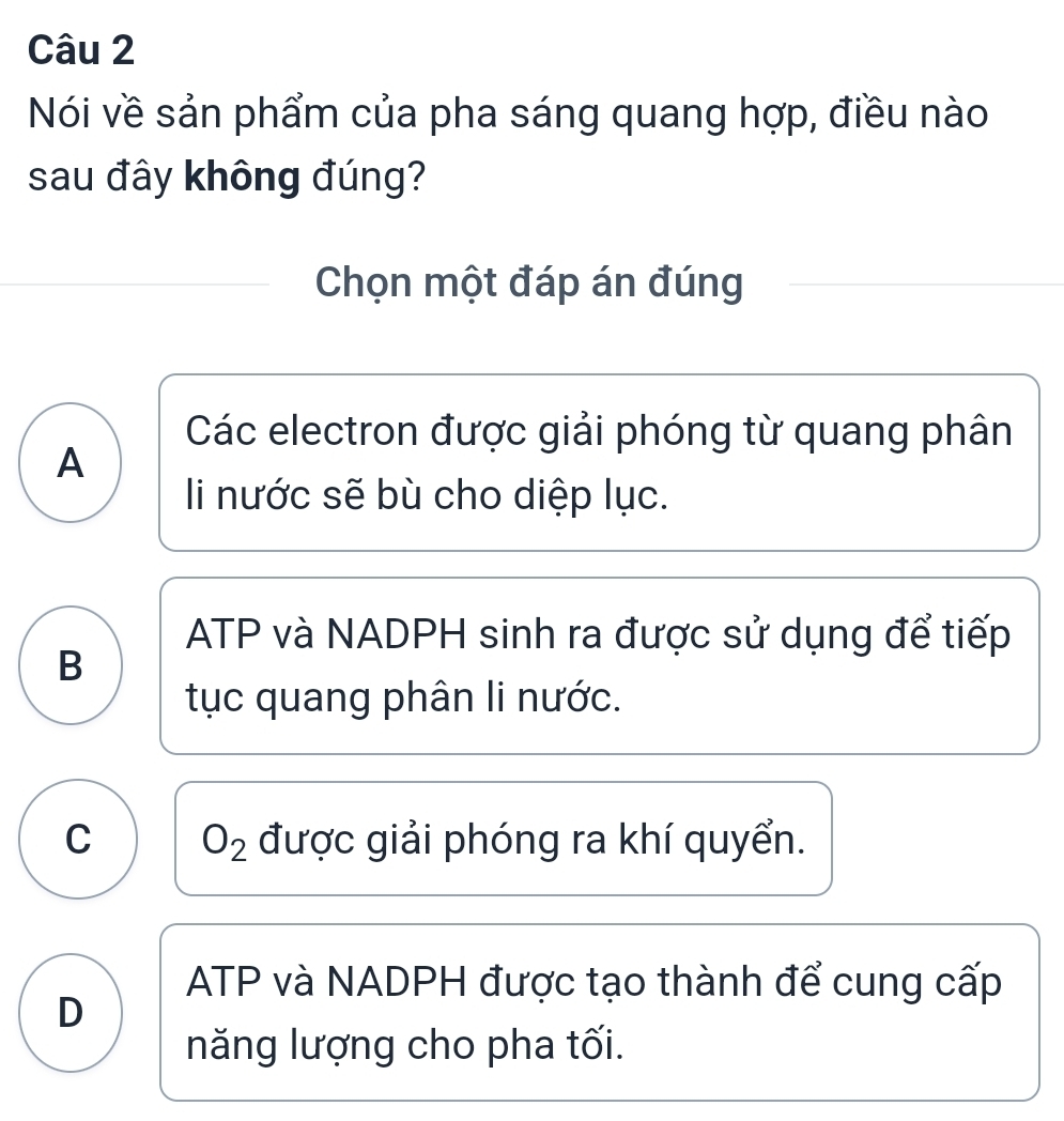 Nói về sản phẩm của pha sáng quang hợp, điều nào
sau đây không đúng?
Chọn một đáp án đúng
Các electron được giải phóng từ quang phân
A
li nước sẽ bù cho diệp lục.
ATP và NADPH sinh ra được sử dụng để tiếp
B
tục quang phân li nước.
C O_2 được giải phóng ra khí quyển.
ATP và NADPH được tạo thành để cung cấp
D
năng lượng cho pha tối.