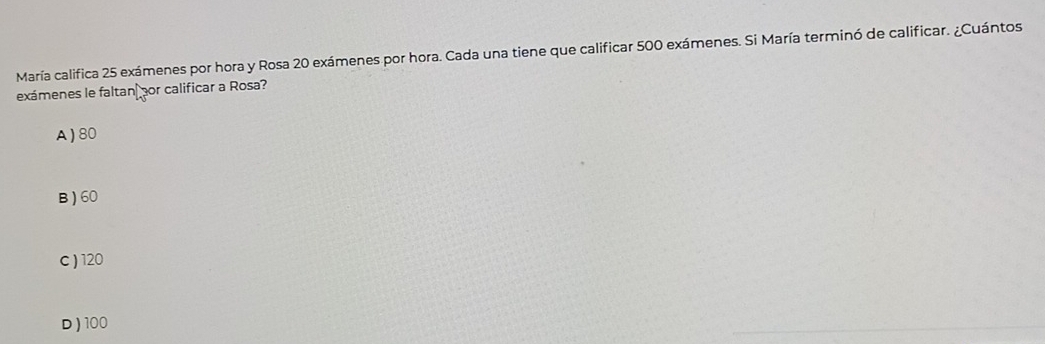 María califica 25 exámenes por hora y Rosa 20 exámenes por hora. Cada una tiene que calificar 500 exámenes. Si María terminó de calificar. ¿Cuántos
exámenes le faltan por calificar a Rosa?
A) 80
B ) 60
c ) 120
D ) 100