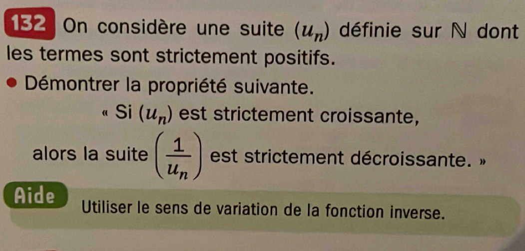 132 On considère une suite (u_n) définie sur N dont 
les termes sont strictement positifs. 
Démontrer la propriété suivante. 
Si (u_n) est strictement croissante, 
alors la suite (frac 1u_n) est strictement décroissante. » 
Aide Utiliser le sens de variation de la fonction inverse.