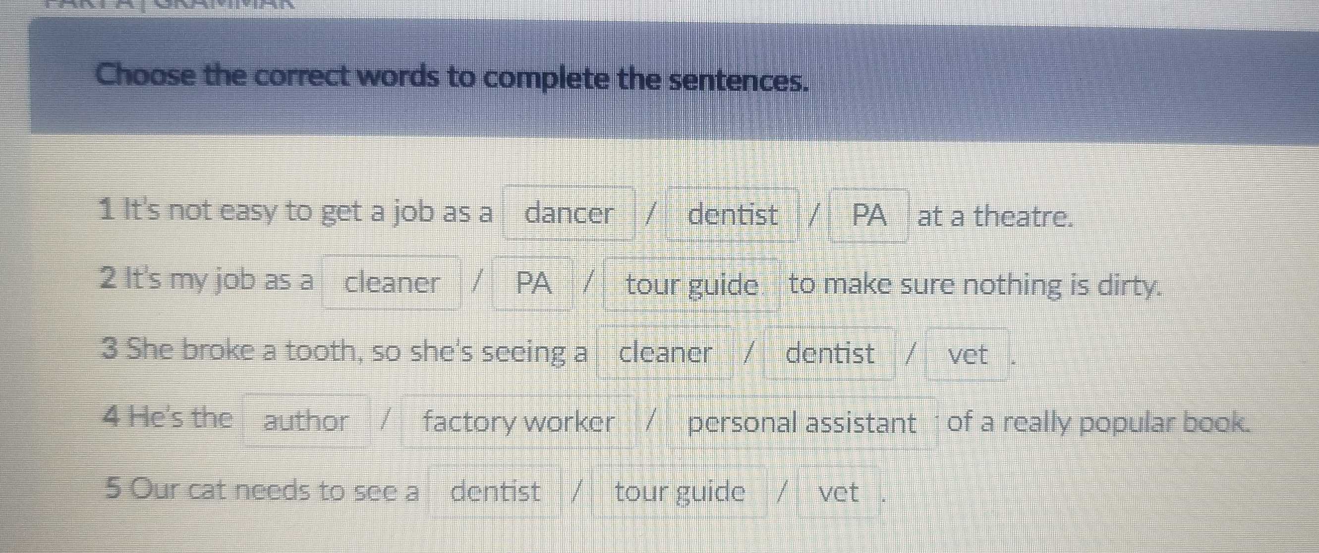 Choose the correct words to complete the sentences.
1 It's not easy to get a job as a dancer dentist PA at a theatre.
2 It's my job as a cleaner / PA / tour guide to make sure nothing is dirty.
3 She broke a tooth, so she's seeing a cleaner / dentist / vet
4 He's the author / factory worker / personal assistant of a really popular book.
5 Our cat needs to see a dentist tour guide / vet