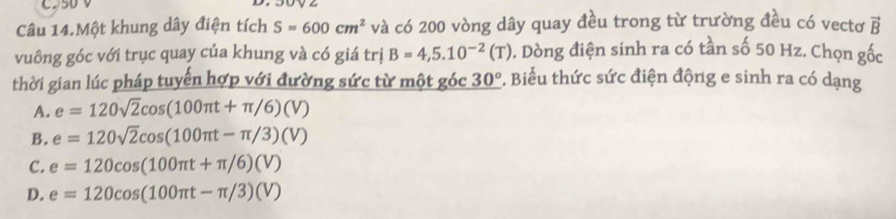 CD50 V
Câu 14.Một khung dây điện tích S=600cm^2 và có 200 vòng dây quay đều trong từ trường đều có vectơ vector B
vuông góc với trục quay của khung và có giá trị B=4,5.10^(-2)(T) D. Dòng điện sinh ra có tần số 50 Hz. Chọn gốc
thời gian lúc pháp tuyến hợp với đường sức từ một góc 30° *. Biểu thức sức điện động e sinh ra có dạng
A. e=120sqrt(2)cos (100π t+π /6)(V)
B. e=120sqrt(2)cos (100π t-π /3)(V)
C. e=120cos (100π t+π /6)(V)
D. e=120cos (100π t-π /3)(V)