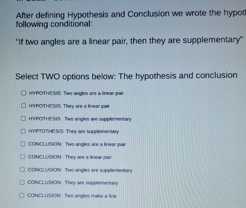 After defining Hypothesis and Conclusion we wrote the hypot
following conditional:
''If two angles are a linear pair, then they are supplementary''
Select TWO options below: The hypothesis and conclusion
HYPOTHESIS: Two angles are a linear pair
HYPOTHESIS: They are a linear pair
HYPOTHESIS: Two angles are supplementary
HYPTOTHESIS: They are supplementary
CONCLUSION: Two angles are a linear pair
CONCLUSION: They are a linear pair
CONCLUSION: Two angles are supplementary
CONCLUSION: They are supplementary
CONCLUSION: Two angles make a line