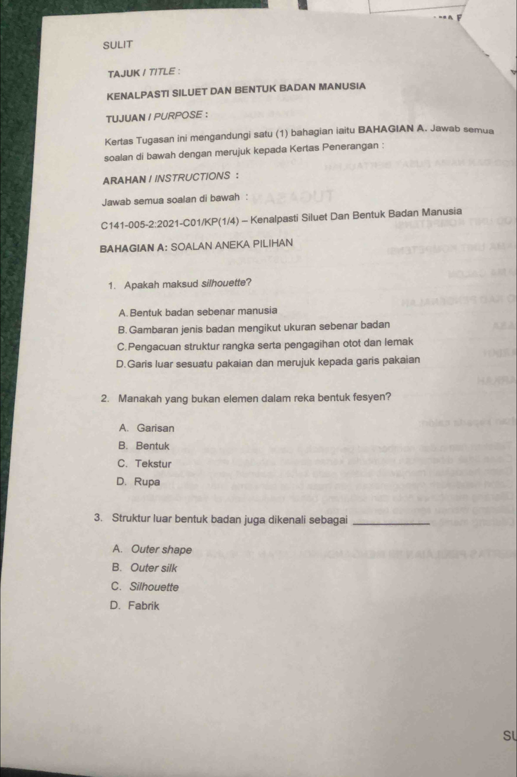 SULIT
TAJUK I TITLE :
KENALPASTI SILUET DAN BENTUK BADAN MANUSIA
TUJUAN I PURPOSE ：
Kertas Tugasan ini mengandungi satu (1) bahagian iaitu BAHAGIAN A. Jawab semua
soalan di bawah dengan merujuk kepada Kertas Penerangan :
ARAHAN ! INSTRUCTIONS ：
Jawab semua soalan di bawah :
C141-005-2:2021-C01/KP(1/4) - Kenalpasti Siluet Dan Bentuk Badan Manusia
BAHAGIAN A: SOALAN ANEKA PILIHAN
1. Apakah maksud silhouette?
A. Bentuk badan sebenar manusia
B. Gambaran jenis badan mengikut ukuran sebenar badan
C.Pengacuan struktur rangka serta pengagihan otot dan lemak
D.Garis luar sesuatu pakaian dan merujuk kepada garis pakaian
2. Manakah yang bukan elemen dalam reka bentuk fesyen?
A. Garisan
B. Bentuk
C. Tekstur
D. Rupa
3. Struktur luar bentuk badan juga dikenali sebagai_
A. Outer shape
B. Outer silk
C. Silhouette
D. Fabrik
SL