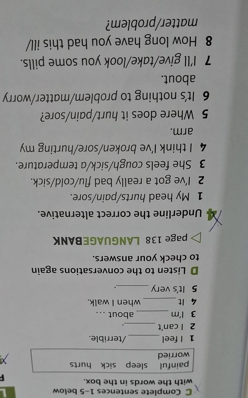 Complete sentences 1-5 below 
with the words in the box. 
F 
painful sleep sick hurts 
worried 
1 I feel _/terrible. 
2 l can't_ 
. 
3 I'm _about ... 
4 It_ when I walk. 
5 It's very_ 
. 
D Listen to the conversations again 
to check your answers. 
page 138 LANGUAGEBANK 
Underline the correct alternative. 
1 My head hurts/pain/sore. 
2 I've got a really bad flu/cold/sick. 
3 She feels cough/sick/a temperature. 
4 I think I've broken/sore/hurting my 
arm. 
5 Where does it hurt/pain/sore? 
6 It's nothing to problem/matter/worry 
about. 
7 I'll give/take/look you some pills. 
8 How long have you had this ill/ 
matter/problem?