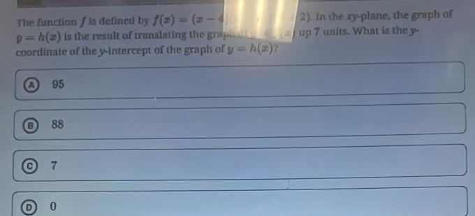 The function f is defined by f(x)=(x-4) 2). In the xy -plane, the graph of
y=h(x) is the result of translating the grapi up 7 units. What is the y -
coordinate of the y-intercept of the graph of y=h(x) ?
a 95
B 88
C 7
0