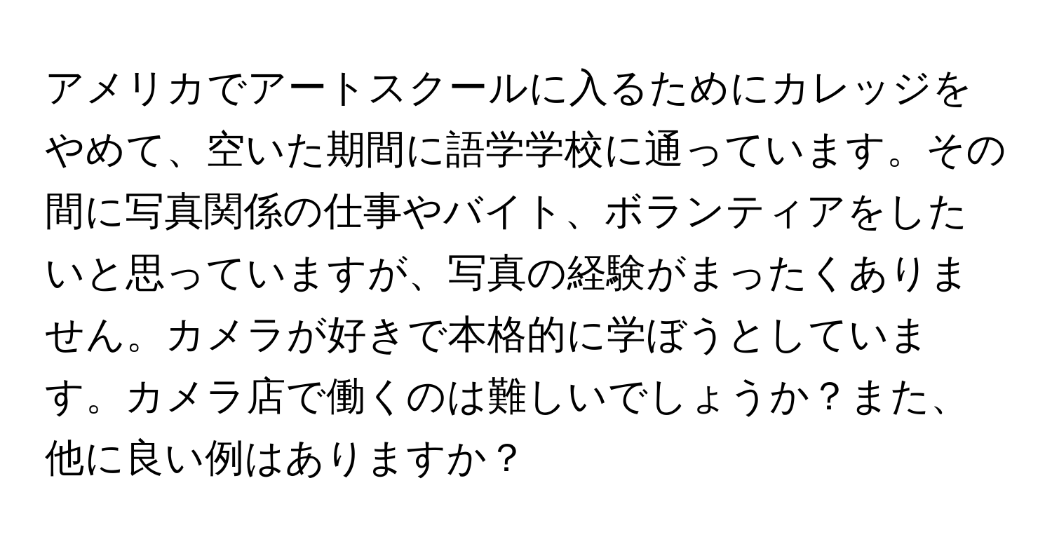 アメリカでアートスクールに入るためにカレッジをやめて、空いた期間に語学学校に通っています。その間に写真関係の仕事やバイト、ボランティアをしたいと思っていますが、写真の経験がまったくありません。カメラが好きで本格的に学ぼうとしています。カメラ店で働くのは難しいでしょうか？また、他に良い例はありますか？