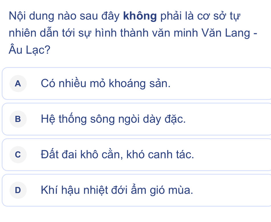 Nội dung nào sau đây không phải là cơ sở tự
nhiên dẫn tới sự hình thành văn minh Văn Lang -
Âu Lạc?
A Có nhiều mỏ khoáng sản.
B Hệ thống sông ngòi dày đặc.
cĐất đai khô cằn, khó canh tác.
DKhí hậu nhiệt đới ẩm gió mùa.